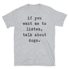 If you want me to listen talk about dogs - Unisex T-Shirt - real men t-shirts, Men funny T-shirts, Men sport & fitness Tshirts, Men hoodies & sweats